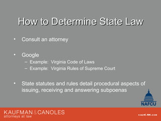 How to Determine State Law
•   Consult an attorney

•   Google
     – Example: Virginia Code of Laws
     – Example: Virginia Rules of Supreme Court


•   State statutes and rules detail procedural aspects of
    issuing, receiving and answering subpoenas



                                                      kau fC AN .com
 