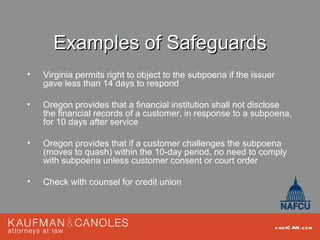 Examples of Safeguards
•   Virginia permits right to object to the subpoena if the issuer
    gave less than 14 days to respond

•   Oregon provides that a financial institution shall not disclose
    the financial records of a customer, in response to a subpoena,
    for 10 days after service

•   Oregon provides that if a customer challenges the subpoena
    (moves to quash) within the 10-day period, no need to comply
    with subpoena unless customer consent or court order

•   Check with counsel for credit union



                                                                     kau fC AN .com
 