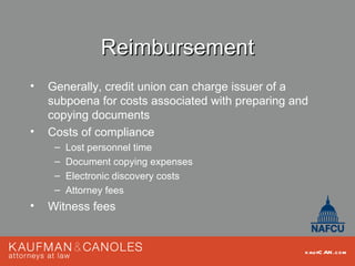 Reimbursement
•   Generally, credit union can charge issuer of a
    subpoena for costs associated with preparing and
    copying documents
•   Costs of compliance
     –   Lost personnel time
     –   Document copying expenses
     –   Electronic discovery costs
     –   Attorney fees
•   Witness fees


                                                   kau fC AN .com
 