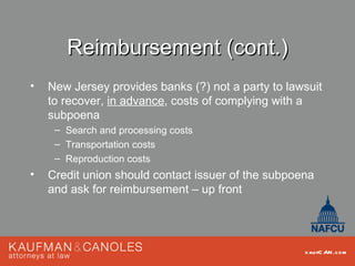 Reimbursement (cont.)
•   New Jersey provides banks (?) not a party to lawsuit
    to recover, in advance, costs of complying with a
    subpoena
     – Search and processing costs
     – Transportation costs
     – Reproduction costs
•   Credit union should contact issuer of the subpoena
    and ask for reimbursement – up front




                                                    kau fC AN .com
 