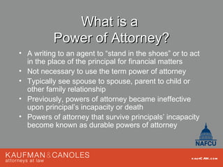 What is a
          Power of Attorney?
• A writing to an agent to “stand in the shoes” or to act
  in the place of the principal for financial matters
• Not necessary to use the term power of attorney
• Typically see spouse to spouse, parent to child or
  other family relationship
• Previously, powers of attorney became ineffective
  upon principal’s incapacity or death
• Powers of attorney that survive principals’ incapacity
  become known as durable powers of attorney



                                                      kau fC AN .com
 
