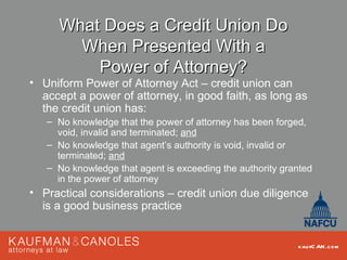What Does a Credit Union Do
       When Presented With a
         Power of Attorney?
• Uniform Power of Attorney Act – credit union can
  accept a power of attorney, in good faith, as long as
  the credit union has:
   – No knowledge that the power of attorney has been forged,
     void, invalid and terminated; and
   – No knowledge that agent’s authority is void, invalid or
     terminated; and
   – No knowledge that agent is exceeding the authority granted
     in the power of attorney
• Practical considerations – credit union due diligence
  is a good business practice


                                                           kau fC AN .com
 