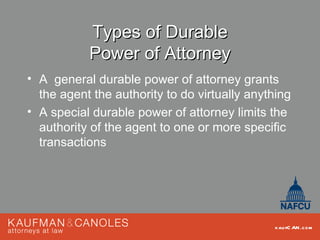 Types of Durable
           Power of Attorney
• A general durable power of attorney grants
  the agent the authority to do virtually anything
• A special durable power of attorney limits the
  authority of the agent to one or more specific
  transactions




                                               kau fC AN .com
 