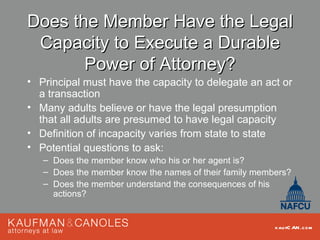 Does the Member Have the Legal
 Capacity to Execute a Durable
       Power of Attorney?
• Principal must have the capacity to delegate an act or
  a transaction
• Many adults believe or have the legal presumption
  that all adults are presumed to have legal capacity
• Definition of incapacity varies from state to state
• Potential questions to ask:
   – Does the member know who his or her agent is?
   – Does the member know the names of their family members?
   – Does the member understand the consequences of his
     actions?


                                                        kau fC AN .com
 
