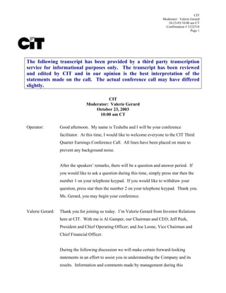 CIT
                                                                             Moderator: Valerie Gerard
                                                                                10-23-03/10:00 am CT
                                                                              Confirmation # 3122518
                                                                                                Page 1




The following transcript has been provided by a third party transcription
service for informational purposes only. The transcript has been reviewed
and edited by CIT and in our opinion is the best interpretation of the
statements made on the call. The actual conference call may have differed
slightly.

                                           CIT
                                 Moderator: Valerie Gerard
                                     October 23, 2003
                                       10:00 am CT

Operator:         Good afternoon. My name is Tesheba and I will be your conference
                  facilitator. At this time, I would like to welcome everyone to the CIT Third
                  Quarter Earnings Conference Call. All lines have been placed on mute to
                  prevent any background noise.


                  After the speakers’ remarks, there will be a question and answer period. If
                  you would like to ask a question during this time, simply press star then the
                  number 1 on your telephone keypad. If you would like to withdraw your
                  question, press star then the number 2 on your telephone keypad. Thank you.
                  Ms. Gerard, you may begin your conference.


Valerie Gerard:   Thank you for joining us today. I’m Valerie Gerard from Investor Relations
                  here at CIT. With me is Al Gamper, our Chairman and CEO; Jeff Peek,
                  President and Chief Operating Officer; and Joe Leone, Vice Chairman and
                  Chief Financial Officer.


                  During the following discussion we will make certain forward-looking
                  statements in an effort to assist you in understanding the Company and its
                  results. Information and comments made by management during this
 