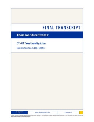 FINAL TRANSCRIPT

            CIT - CIT Takes Liquidity Action
            Event Date/Time: Mar. 20. 2008 / 4:00PM ET




                                                   www.streetevents.com                                            Contact Us
© 2008 Thomson Financial. Republished with permission. No part of this publication may be reproduced or transmitted in any form or by any means without the
prior written consent of Thomson Financial.
 