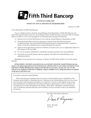 CINCINNATI, OHIO 45263
                         NOTICE OF ANNUAL MEETING OF SHAREHOLDERS

                                                                                                 February 19, 2004

To the Shareholders of Fifth Third Bancorp:

     You are cordially invited to attend the Annual Meeting of the Shareholders of Fifth Third Bancorp to be
held at The Aronoff Center for the Arts, Jarson-Kaplan Theater, 650 Walnut Street, Cincinnati, Ohio on Tuesday,
March 23, 2004 at 11:30 a.m. for the purposes of considering and acting upon the following:
     (1) Election of five (5) Class III Directors to serve until the Annual Meeting of Shareholders in 2007.
     (2) The proposal described in the Proxy Statement to adopt the Fifth Third Bancorp Incentive
         Compensation Plan. The proposed Fifth Third Bancorp Incentive Compensation Plan is attached as
         Annex 2 to the Proxy Statement and is incorporated therein by reference.
     (3) Approval of the appointment of the firm of Deloitte & Touche LLP to serve as independent auditors for
         the Company for the year 2004.
     (4) To vote on a proposal submitted by a shareholder if properly presented at the Annual Meeting.
     (5) Transaction of such other business that may properly come before the Annual Meeting or any
         adjournment thereof.

    Shareholders of record at the close of business on January 30, 2004 will be entitled to vote at the Annual
Meeting.

     All shareholders who find it convenient to do so are invited to attend the Annual Meeting in person.
In any event, please sign and return the enclosed proxy with this notice at your earliest convenience. If you
hold shares of Fifth Third Bancorp common stock directly in your name, you may also vote over the
internet or by telephone. If internet or telephone voting is available to you, voting instructions are printed
on the proxy card sent to you.

   If you plan to attend the Annual Meeting:

         Please note that space limitations make it necessary to limit attendance only to shareholders of the
   Company and the holders of shareholder proxies. Admission to the Annual Meeting will be on a first-come,
   first-served basis and will require presentation of a valid driver’s license or other federal or state issued
   photo identification card. Registration and seating will begin at approximately 11:00 a.m. Cameras and
   recording devices will not be permitted at the meeting. “Street name” shareholders will need to bring a
   copy of a brokerage statement reflecting stock ownership as of the record date in order to be admitted to
   the meeting.


                                                            By Order of the Board of Directors




                                                            Paul L. Reynolds
                                                            Secretary
 