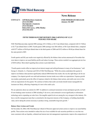 News Release
CONTACT:           Jeff Richardson (Analysts)                                       FOR IMMEDIATE RELEASE
                   (513) 534-0983                                                   January 18, 2007
                   Jim Eglseder (Analysts)
                   (513) 534-8424
                   Debra DeCourcy, APR (Media)
                   (513) 534-4153



                   FIFTH THIRD BANCORP REPORTS 2006 EARNINGS OF $ 2.13
                                  PER DILUTED SHARE

Fifth Third Bancorp today reported 2006 earnings of $1.2 billion, or $2.13 per diluted share, compared with $1.5 billion
or $2.77 per diluted share in 2005. Fourth quarter 2006 earnings were $66 million, or $0.12 per diluted share, compared
with $377 million or $0.68 per diluted share in the third quarter of 2006 and $332 million or $0.60 per diluted share for
the same period in 2005.


Fourth quarter and full year results were negatively affected by the balance sheet actions announced in November that
were taken to improve our asset/liability profile and reduce leverage. These actions resulted in an aggregate pre-tax loss
of $454 million. More detail regarding these actions is provided below.


“Fourth quarter results reflect an improved net interest margin and solid performance in many of our businesses,” said
George A. Schaefer, Jr., Chairman and CEO of Fifth Third Bancorp. “While the actions undertaken this quarter to
improve our balance sheet position significantly reduced 2006 bottom line results, this was the right thing to do for our
company. Core deposit growth was solid and noninterest income trends were within our expectations. Expense growth
was modest, particularly given the effect of expenses related to the balance sheet actions, and credit costs were in line
with our expectations for the quarter. We continue to believe that credit cost trends should remain manageable but
increases are likely, reflecting a beginning of a turn in the credit cycle.


We are optimistic about our outlook for 2007. In addition to continued momentum in loan and deposit growth, we built
83 new banking center locations in 2006 including 51 de novos, and continued to invest significantly in information
technology and in expanding our sales force. Our tangible capital levels are among the very strongest in the industry. We
have a terrific management team that is committed to the long-term interests of the Company, to building shareholder
value, and to taking the actions necessary to produce strong, sustainable long-term growth. ”


Balance Sheet Actions and Trends
On November 20, 2006, Fifth Third Bancorp’s Board of Directors approved certain actions to improve our asset/liability
profile. These actions were intended to reduce the size of our available-for-sale securities portfolio to a size that was
more consistent with our liquidity, collateral and interest rate risk management requirements; improve the composition of
 
