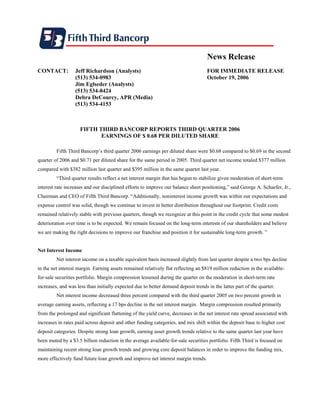 News Release
CONTACT:          Jeff Richardson (Analysts)                                        FOR IMMEDIATE RELEASE
                  (513) 534-0983                                                    October 19, 2006
                  Jim Eglseder (Analysts)
                  (513) 534-8424
                  Debra DeCourcy, APR (Media)
                  (513) 534-4153



                     FIFTH THIRD BANCORP REPORTS THIRD QUARTER 2006
                            EARNINGS OF $ 0.68 PER DILUTED SHARE

         Fifth Third Bancorp’s third quarter 2006 earnings per diluted share were $0.68 compared to $0.69 in the second
quarter of 2006 and $0.71 per diluted share for the same period in 2005. Third quarter net income totaled $377 million
compared with $382 million last quarter and $395 million in the same quarter last year.
         “Third quarter results reflect a net interest margin that has begun to stabilize given moderation of short-term
interest rate increases and our disciplined efforts to improve our balance sheet positioning,” said George A. Schaefer, Jr.,
Chairman and CEO of Fifth Third Bancorp. “Additionally, noninterest income growth was within our expectations and
expense control was solid, though we continue to invest in better distribution throughout our footprint. Credit costs
remained relatively stable with previous quarters, though we recognize at this point in the credit cycle that some modest
deterioration over time is to be expected. We remain focused on the long-term interests of our shareholders and believe
we are making the right decisions to improve our franchise and position it for sustainable long-term growth. ”


Net Interest Income
         Net interest income on a taxable equivalent basis increased slightly from last quarter despite a two bps decline
in the net interest margin. Earning assets remained relatively flat reflecting an $819 million reduction in the available-
for-sale securities portfolio. Margin compression lessened during the quarter on the moderation in short-term rate
increases, and was less than initially expected due to better demand deposit trends in the latter part of the quarter.
         Net interest income decreased three percent compared with the third quarter 2005 on two percent growth in
average earning assets, reflecting a 17 bps decline in the net interest margin. Margin compression resulted primarily
from the prolonged and significant flattening of the yield curve, decreases in the net interest rate spread associated with
increases in rates paid across deposit and other funding categories, and mix shift within the deposit base to higher cost
deposit categories. Despite strong loan growth, earning asset growth trends relative to the same quarter last year have
been muted by a $3.5 billion reduction in the average available-for-sale securities portfolio. Fifth Third is focused on
maintaining recent strong loan growth trends and growing core deposit balances in order to improve the funding mix,
more effectively fund future loan growth and improve net interest margin trends.
 