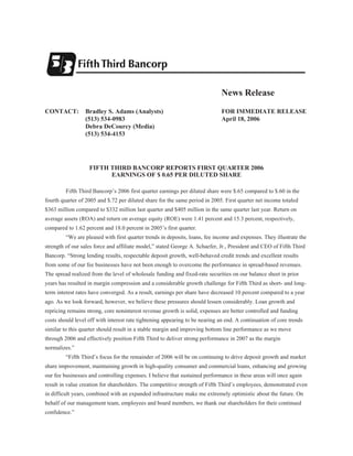News Release
CONTACT:         Bradley S. Adams (Analysts)                                  FOR IMMEDIATE RELEASE
                 (513) 534-0983                                               April 18, 2006
                 Debra DeCourcy (Media)
                 (513) 534-4153




                   FIFTH THIRD BANCORP REPORTS FIRST QUARTER 2006
                         EARNINGS OF $ 0.65 PER DILUTED SHARE

         Fifth Third Bancorp’s 2006 first quarter earnings per diluted share were $.65 compared to $.60 in the
fourth quarter of 2005 and $.72 per diluted share for the same period in 2005. First quarter net income totaled
$363 million compared to $332 million last quarter and $405 million in the same quarter last year. Return on
average assets (ROA) and return on average equity (ROE) were 1.41 percent and 15.3 percent, respectively,
compared to 1.62 percent and 18.0 percent in 2005’s first quarter.
         “We are pleased with first quarter trends in deposits, loans, fee income and expenses. They illustrate the
strength of our sales force and affiliate model,” stated George A. Schaefer, Jr., President and CEO of Fifth Third
Bancorp. “Strong lending results, respectable deposit growth, well-behaved credit trends and excellent results
from some of our fee businesses have not been enough to overcome the performance in spread-based revenues.
The spread realized from the level of wholesale funding and fixed-rate securities on our balance sheet in prior
years has resulted in margin compression and a considerable growth challenge for Fifth Third as short- and long-
term interest rates have converged. As a result, earnings per share have decreased 10 percent compared to a year
ago. As we look forward, however, we believe these pressures should lessen considerably. Loan growth and
repricing remains strong, core noninterest revenue growth is solid, expenses are better controlled and funding
costs should level off with interest rate tightening appearing to be nearing an end. A continuation of core trends
similar to this quarter should result in a stable margin and improving bottom line performance as we move
through 2006 and effectively position Fifth Third to deliver strong performance in 2007 as the margin
normalizes.”
         “Fifth Third’s focus for the remainder of 2006 will be on continuing to drive deposit growth and market
share improvement, maintaining growth in high-quality consumer and commercial loans, enhancing and growing
our fee businesses and controlling expenses. I believe that sustained performance in these areas will once again
result in value creation for shareholders. The competitive strength of Fifth Third’s employees, demonstrated even
in difficult years, combined with an expanded infrastructure make me extremely optimistic about the future. On
behalf of our management team, employees and board members, we thank our shareholders for their continued
confidence.”
 