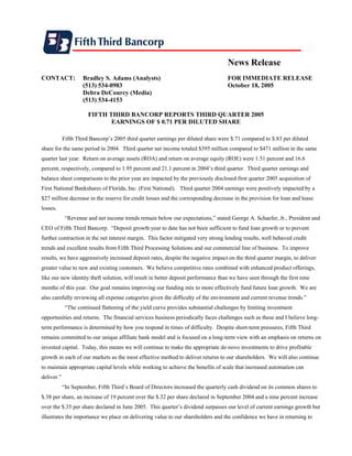 News Release
CONTACT:            Bradley S. Adams (Analysts)                                    FOR IMMEDIATE RELEASE
                    (513) 534-0983                                                 October 18, 2005
                    Debra DeCourcy (Media)
                    (513) 534-4153

                       FIFTH THIRD BANCORP REPORTS THIRD QUARTER 2005
                              EARNINGS OF $ 0.71 PER DILUTED SHARE

            Fifth Third Bancorp’s 2005 third quarter earnings per diluted share were $.71 compared to $.83 per diluted
share for the same period in 2004. Third quarter net income totaled $395 million compared to $471 million in the same
quarter last year. Return on average assets (ROA) and return on average equity (ROE) were 1.51 percent and 16.6
percent, respectively, compared to 1.95 percent and 21.1 percent in 2004’s third quarter. Third quarter earnings and
balance sheet comparisons to the prior year are impacted by the previously disclosed first quarter 2005 acquisition of
First National Bankshares of Florida, Inc. (First National). Third quarter 2004 earnings were positively impacted by a
$27 million decrease in the reserve for credit losses and the corresponding decrease in the provision for loan and lease
losses.
             “Revenue and net income trends remain below our expectations,” stated George A. Schaefer, Jr., President and
CEO of Fifth Third Bancorp. “Deposit growth year to date has not been sufficient to fund loan growth or to prevent
further contraction in the net interest margin. This factor mitigated very strong lending results, well behaved credit
trends and excellent results from Fifth Third Processing Solutions and our commercial line of business. To improve
results, we have aggressively increased deposit rates, despite the negative impact on the third quarter margin, to deliver
greater value to new and existing customers. We believe competitive rates combined with enhanced product offerings,
like our new identity theft solution, will result in better deposit performance than we have seen through the first nine
months of this year. Our goal remains improving our funding mix to more effectively fund future loan growth. We are
also carefully reviewing all expense categories given the difficulty of the environment and current revenue trends.”
             “The continued flattening of the yield curve provides substantial challenges by limiting investment
opportunities and returns. The financial services business periodically faces challenges such as these and I believe long-
term performance is determined by how you respond in times of difficulty. Despite short-term pressures, Fifth Third
remains committed to our unique affiliate bank model and is focused on a long-term view with an emphasis on returns on
invested capital. Today, this means we will continue to make the appropriate de-novo investments to drive profitable
growth in each of our markets as the most effective method to deliver returns to our shareholders. We will also continue
to maintain appropriate capital levels while working to achieve the benefits of scale that increased automation can
deliver.”
            “In September, Fifth Third’s Board of Directors increased the quarterly cash dividend on its common shares to
$.38 per share, an increase of 19 percent over the $.32 per share declared in September 2004 and a nine percent increase
over the $.35 per share declared in June 2005. This quarter’s dividend surpasses our level of current earnings growth but
illustrates the importance we place on delivering value to our shareholders and the confidence we have in returning to
 