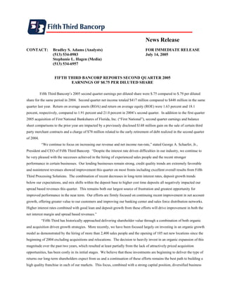 News Release
CONTACT:           Bradley S. Adams (Analysts)                                     FOR IMMEDIATE RELEASE
                   (513) 534-0983                                                  July 14, 2005
                   Stephanie L. Hagen (Media)
                   (513) 534-6957


                    FIFTH THIRD BANCORP REPORTS SECOND QUARTER 2005
                           EARNINGS OF $0.75 PER DILUTED SHARE

           Fifth Third Bancorp’s 2005 second quarter earnings per diluted share were $.75 compared to $.79 per diluted
share for the same period in 2004. Second quarter net income totaled $417 million compared to $448 million in the same
quarter last year. Return on average assets (ROA) and return on average equity (ROE) were 1.63 percent and 18.1
percent, respectively, compared to 1.91 percent and 21.0 percent in 2004’s second quarter. In addition to the first quarter
2005 acquisition of First National Bankshares of Florida, Inc. (“First National”), second quarter earnings and balance
sheet comparisons to the prior year are impacted by a previously disclosed $148 million gain on the sale of certain third
party merchant contracts and a charge of $78 million related to the early retirement of debt realized in the second quarter
of 2004.
            “We continue to focus on increasing our revenue and net income run-rate,” stated George A. Schaefer, Jr.,
President and CEO of Fifth Third Bancorp. “Despite the interest rate driven difficulties in our industry, we continue to
be very pleased with the successes achieved in the hiring of experienced sales people and the recent stronger
performance in certain businesses. Our lending businesses remain strong, credit quality trends are extremely favorable
and noninterest revenues showed improvement this quarter on most fronts including excellent overall results from Fifth
Third Processing Solutions. The combination of recent decreases in long-term interest rates, deposit growth trends
below our expectations, and mix shifts within the deposit base to higher cost time deposits all negatively impacted our
spread based revenues this quarter. This remains both our largest source of frustration and greatest opportunity for
improved performance in the near term. Our efforts are firmly focused on continuing recent improvement in net account
growth, offering greater value to our customers and improving our banking center and sales force distribution networks.
Higher interest rates combined with good loan and deposit growth from these efforts will drive improvement in both the
net interest margin and spread based revenues.”
            “Fifth Third has historically approached delivering shareholder value through a combination of both organic
and acquisition driven growth strategies. More recently, we have been focused largely on investing in an organic growth
model as demonstrated by the hiring of more than 2,400 sales people and the opening of 105 net new locations since the
beginning of 2004 excluding acquisitions and relocations. The decision to heavily invest in an organic expansion of this
magnitude over the past two years, which resulted at least partially from the lack of attractively priced acquisition
opportunities, has been costly in its initial stages. We believe that these investments are beginning to deliver the type of
returns our long-term shareholders expect from us and a continuation of these efforts remains the best path to building a
high quality franchise in each of our markets. This focus, combined with a strong capital position, diversified business
 