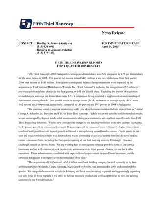 News Release

CONTACT:          Bradley S. Adams (Analysts)                                      FOR IMMEDIATE RELEASE
                  (513) 534-0983                                                   April 14, 2005
                  Roberta R. Jennings (Media)
                  (513) 579-4153


                                     FIFTH THIRD BANCORP REPORTS
                                      FIRST QUARTER 2005 RESULTS

         Fifth Third Bancorp’s 2005 first quarter earnings per diluted share were $.72 compared to $.75 per diluted share
for the same period in 2004. First quarter net income totaled $405 million, a six percent decrease from first quarter
2004’s net income of $430 million. First quarter earnings and balance sheet comparisons were impacted by the
acquisition of First National Bankshares of Florida, Inc. (“First National”), including the recognition of $7 million of
pre-tax acquisition related charges in the first quarter, or $.01 per diluted share. Excluding the impact of acquisition
related charges, earnings per diluted share were $.73; a comparison being provided to supplement an understanding of
fundamental earnings trends. First quarter return on average assets (ROA) and return on average equity (ROE) were
1.62 percent and 18.0 percent, respectively, compared to 1.88 percent and 19.7 percent in 2004’s first quarter.
         “We continue to make progress in returning to the type of performance our shareholders expect from us,” stated
George A. Schaefer, Jr., President and CEO of Fifth Third Bancorp. “While we are not satisfied with bottom line results,
we are encouraged by deposit trends, solid momentum in adding new customers and excellent overall results from Fifth
Third Processing Solutions. We also saw considerable strength in our lending businesses in the first quarter, highlighted
by 24 percent growth in commercial loans and 16 percent growth in consumer loans. Ultimately, higher interest rates
combined with good loan and deposit growth will result in strengthening spread based revenues. Credit quality in our
loan and lease portfolios remains well behaved and we are continuing to see solid returns from our de-novo banking
center expansion efforts, including the first quarter opening of our first banking center in Pittsburgh. However,
challenges remain on several fronts. We are working hard to reinvigorate revenue growth in some of our service
businesses and we will continue to seek productivity enhancements to drive greater efficiency in our back office
operations. These enhancements, combined with expected trend improvement in spread based revenues, provide
optimism that results will improve over the remainder of the year.”
         “The acquisition of First National, a $5.6 billion asset bank holding company located primarily in the fast-
growing markets of Orlando, Tampa, Sarasota, Naples and Fort Myers, was announced in 2004 and completed this
quarter. We completed conversion activity in February and have been investing in growth and aggressively expanding
our sales force in these markets as we strive to deliver increased product and service capabilities to new and existing
customers in our Florida markets.”
 
