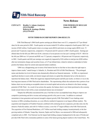 News Release
CONTACT:          Bradley S. Adams (Analysts)                                        FOR IMMEDIATE RELEASE
                  (513) 534-0983                                                     January 18, 2005
                  Roberta R. Jennings (Media)
                  (513) 579-4153


                           FIFTH THIRD BANCORP REPORTS 2004 RESULTS

         Fifth Third Bancorp’s 2004 fourth quarter earnings per diluted share were $.31, compared to $.77 per diluted
share for the same period in 2003. Fourth quarter net income totaled $176 million compared to fourth quarter 2003’s net
income of $442 million. Fourth quarter return on average assets (ROA) and return on average equity (ROE) were .72
percent and 7.6 percent, respectively, compared to 1.93 percent and 20.1 percent in 2003’s fourth quarter. Earnings per
diluted share for the full year 2004 were $2.68, a decrease of seven percent over last year’s earnings of $2.87. ROA for
the full year 2004 was 1.61 percent and ROE was 17.2 percent, compared to 1.90 percent and 19.0 percent, respectively,
in 2003. Fourth quarter and full year earnings were negatively impacted by $326 million in total pre-tax ($208 million
after-tax) termination charges and securities losses, or $.37 per diluted share, related to initiatives undertaken to better
position the balance sheet for current and expected market conditions.
         “2004 was a disappointing year in terms of the bottom line but we feel that we have taken the right steps to
improve future results,” stated George A. Schaefer, Jr., President and CEO of Fifth Third Bancorp. “The prolonged
nature and absolute low level of interest rates dramatically affected our financial statements. In 2004, we experienced
significant declines in asset yields, net interest margin and returns on capital that ultimately led us to the decision to
reposition the balance sheet. While this negatively impacted fourth quarter and full-year results, we believe it was in the
best long-term interests of Fifth Third and its shareholders. The repositioning reflects the realization that a portion of our
balance sheet was not earning an acceptable return on invested capital and served as an obstacle to the future earnings
potential of Fifth Third. As a result of our actions this quarter, the balance sheet is now better positioned as the economy
trends toward what we feel will be a more normalized interest rate environment.”
         “Despite the difficulties encountered this year, I feel that we have accomplished many things to improve our
competitive positioning and drive revenue and earnings growth in the years to come. In addition to continued
momentum in loan generation and renewed strength in deposit growth, Fifth Third added 76 new banking center
locations in 2004, excluding relocations, as a cost effective method of expansion in our largest affiliate markets. The
acquisition and integration of Franklin Financial, combined with continuing de-novo expansion, provides entry into the
attractive Nashville market, and with $1.9 billion in assets, is now the 13th largest affiliate in the Fifth Third network.
The acquisition of First National Bankshares, a $5.7 billion asset bank holding company located primarily in the fast-
growing markets of Orlando, Tampa Bay, Sarasota, Naples and Fort Myers, was announced in 2004 and subsequently
completed early in 2005. First National was the largest bank holding company headquartered in the state of Florida and
provides Fifth Third with a tremendous platform in some of the fastest growing deposit markets in the United States. We
 
