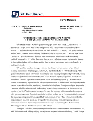 News Release

CONTACT:         Bradley S. Adams (Analysts)                               FOR IMMEDIATE RELEASE
                 (513) 534-0983                                            October 14, 2004
                 Roberta R. Jennings (Media)
                 (513) 579-4153


                  FIFTH THIRD BANCORP REPORTS 15 PERCENT INCREASE
                    IN THIRD QUARTER EARNINGS PER DILUTED SHARE

        Fifth Third Bancorp’s 2004 third quarter earnings per diluted share were $.83, an increase of 15
percent over $.72 per diluted share for the same period in 2003. Third quarter net income totaled $471
million, a 13 percent increase over third quarter 2003’s net income of $417 million. Third quarter return on
average assets (ROA) and return on average equity (ROE) were 1.95 percent and 21.1 percent, respectively,
compared to 1.85 percent and 19.3 percent in 2003’s third quarter. Third quarter 2004 earnings were
positively impacted by a $27 million decrease in the reserve for credit losses and the corresponding decrease
in the provision for loan and lease losses resulting from the recent improvement and expected stability in
credit quality trends.
        “It’s gratifying to deliver strong growth to our shareholders in what continues to be a difficult
operating environment,” stated George A. Schaefer, Jr., President and CEO of Fifth Third Bancorp. “This
quarter’s results offer reason for optimism in a number of areas including strong deposit growth trends, strong
credit quality performance and controlled expense levels. However, a prolonged period of extremely low
interest rates continues to pressure spread revenues and the relative value provided by a well-capitalized
balance sheet and strong deposit franchise has continued to diminish. In the face of the resulting slowdown in
revenue growth, Fifth Third has been intently focused on investing for the future growth of your company by
continuing to build best-in-class retail banking center networks in our larger markets as represented by the
opening of our 1,000th banking center in August. We have also continued to hire talented and experienced
sales people throughout our footprint by continuing to deliver products and services through a business model
that encourages entrepreneurial thinking and high-touch customer service. These efforts, combined with a
core competency in deposit growth and strong underlying trends in our payment processing and asset
management businesses, demonstrate our commitment and focus in overcoming these challenges and
delivering growth to our shareholders now and in the future.”
        “In August, Fifth Third announced an agreement to acquire First National Bankshares of Florida, Inc.,
a $5.3 billion asset bank holding company with a presence in deposit rich markets including Orlando, Tampa
 