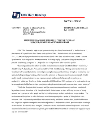 News Release

CONTACT:        Bradley S. Adams (Analysts)                                 FOR IMMEDIATE RELEASE
                (513) 534-0983                                              July 15, 2004
                Roberta R. Jennings (Media)
                (513) 579-4153


                  FIFTH THIRD BANCORP REPORTS 11 PERCENT INCREASE
                       IN SECOND QUARTER EARNINGS PER SHARE



        Fifth Third Bancorp’s 2004 second quarter earnings per diluted share were $.79, an increase of 11
percent over $.71 per diluted share for the same period in 2003. Second quarter net income totaled
$447,525,000, an eight percent increase over second quarter 2003’s net income of $415,275,000. Second
quarter return on average assets (ROA) and return on average equity (ROE) were 1.91 percent and 21.0
percent, respectively, compared to 1.92 percent and 18.6 percent in 2003’s second quarter.
        “Second quarter results reflect favorable momentum across nearly all of Fifth Third’s businesses,”
stated George A. Schaefer, Jr., President and CEO of Fifth Third Bancorp. “Strong sales results from our
investment advisors and electronic payment processing businesses and continued strength in commercial and
retail, including mortgage banking, offer reason for optimism as the economy shows more strength. Credit
quality trends continue to improve and expenses remain well controlled as a result of our focus on
productivity initiatives. Our focus for the remainder of 2004 and into 2005 continues to be on investing in our
larger markets to build a best-in-class branch network and generating growth on every street corner we serve.”
        “While the direction of the economy and the numerous changes in market sentiment remain well
beyond our control, I continue to be very pleased with the successes we have achieved in terms of hiring
talented and experienced sales people and the level of investment we have made in our larger markets. The
environment will continue to offer challenges as the industry navigates a period of rising interest rates,
however, Fifth Third’s strong capital base and conservatively positioned balance sheet, diversified business
mix, large core deposit funding base and, most importantly, a proven sales culture, position us well to manage
in this climate. We believe these strengths, combined with the tremendous amount of upside we have in our
larger markets and successful de-novo growth, provide Fifth Third the ability to compete very aggressively in
any rate environment.”
 