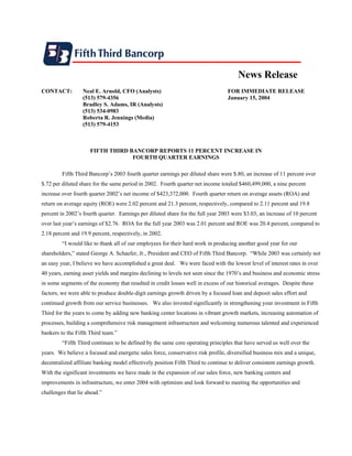 News Release
CONTACT:          Neal E. Arnold, CFO (Analysts)                                  FOR IMMEDIATE RELEASE
                  (513) 579-4356                                                  January 15, 2004
                  Bradley S. Adams, IR (Analysts)
                  (513) 534-0983
                  Roberta R. Jennings (Media)
                  (513) 579-4153



                     FIFTH THIRD BANCORP REPORTS 11 PERCENT INCREASE IN
                                  FOURTH QUARTER EARNINGS

         Fifth Third Bancorp’s 2003 fourth quarter earnings per diluted share were $.80, an increase of 11 percent over
$.72 per diluted share for the same period in 2002. Fourth quarter net income totaled $460,499,000, a nine percent
increase over fourth quarter 2002’s net income of $423,372,000. Fourth quarter return on average assets (ROA) and
return on average equity (ROE) were 2.02 percent and 21.3 percent, respectively, compared to 2.11 percent and 19.8
percent in 2002’s fourth quarter. Earnings per diluted share for the full year 2003 were $3.03, an increase of 10 percent
over last year’s earnings of $2.76. ROA for the full year 2003 was 2.01 percent and ROE was 20.4 percent, compared to
2.18 percent and 19.9 percent, respectively, in 2002.
         “I would like to thank all of our employees for their hard work in producing another good year for our
shareholders,” stated George A. Schaefer, Jr., President and CEO of Fifth Third Bancorp. “While 2003 was certainly not
an easy year, I believe we have accomplished a great deal. We were faced with the lowest level of interest rates in over
40 years, earning asset yields and margins declining to levels not seen since the 1970’s and business and economic stress
in some segments of the economy that resulted in credit losses well in excess of our historical averages. Despite these
factors, we were able to produce double-digit earnings growth driven by a focused loan and deposit sales effort and
continued growth from our service businesses. We also invested significantly in strengthening your investment in Fifth
Third for the years to come by adding new banking center locations in vibrant growth markets, increasing automation of
processes, building a comprehensive risk management infrastructure and welcoming numerous talented and experienced
bankers to the Fifth Third team.”
         “Fifth Third continues to be defined by the same core operating principles that have served us well over the
years. We believe a focused and energetic sales force, conservative risk profile, diversified business mix and a unique,
decentralized affiliate banking model effectively position Fifth Third to continue to deliver consistent earnings growth.
With the significant investments we have made in the expansion of our sales force, new banking centers and
improvements in infrastructure, we enter 2004 with optimism and look forward to meeting the opportunities and
challenges that lie ahead.”
 