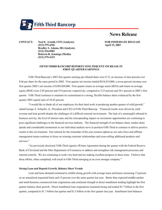 News Release
CONTACT:          Neal E. Arnold, CFO (Analysts)                                    FOR IMMEDIATE RELEASE
                  (513) 579-4356                                                    April 15, 2003
                  Bradley S. Adams, IR (Analysts)
                  (513) 534-0983
                  Roberta R. Jennings (Media)
                  (513) 579-4153


                    FIFTH THIRD BANCORP REPORTS NINE PERCENT INCREASE IN
                                   FIRST QUARTER EARNINGS

         Fifth Third Bancorp’s 2003 first quarter earnings per diluted share were $.72, an increase of nine percent over
$.66 per share for the same period in 2002. First quarter net income totaled $418,819,000, a seven percent increase over
first quarter 2002’s net income of $389,969,000. First quarter return on average assets (ROA) and return on average
equity (ROE) were 2.05 percent and 19.6 percent, respectively, compared to 2.23 percent and 20.1 percent in 2002’s first
quarter. Fifth Third continues to maintain its commitment to a strong, flexible balance sheet evidenced by the first
quarter 2003 capital ratio of 10.42 percent.
         “I would like to thank all of our employees for their hard work in producing another quarter of solid growth,”
stated George A. Schaefer, Jr., President and CEO of Fifth Third Bancorp. “Financial results were driven by solid
revenue and loan growth despite the challenges of a difficult external environment. The lack of a meaningful rebound in
business activity, the level of interest rates and the corresponding impact on investment opportunities are continuing to
pose significant challenges to the financial services industry. The financial strength of our balance sheet, market share
upside and considerable momentum in our individual markets serve to position Fifth Third to continue to deliver positive
results in this environment. Our outlook for the remainder of the year remains upbeat as our sales force and affiliate
management teams continue to focus on winning customer relationships and cross-selling additional products and
services.”
         “As previously disclosed, Fifth Third signed a Written Agreement during the quarter with the Federal Reserve
Bank of Cleveland and the Ohio Department of Commerce to address and strengthen risk management processes and
internal controls. We are continuing to work very hard and are making excellent progress in these areas. I believe that
these efforts, when completed, will result in Fifth Third emerging as an even stronger company.”


Strong Loan and Deposit Growth, Balance Sheet Trends
         Loan and lease demand continued to exhibit strong growth with average loans and leases increasing 13 percent
on an annualized sequential basis and 15 percent over the same quarter last year. Better than expected middle-market
and small business commercial loan originations and continued strength in direct installment lending highlight the first
quarter balance sheet growth. Direct installment loan originations remained strong and totaled $1.7 billion in the first
quarter, compared to $1.7 billion last quarter and $1.5 billion in the first quarter last year. Installment loan balances
 