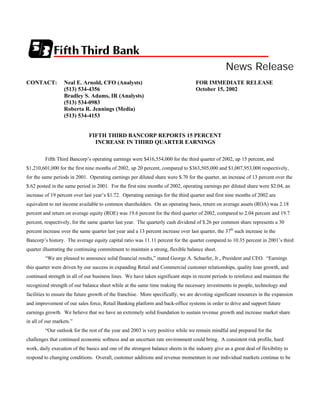 News Release
CONTACT:          Neal E. Arnold, CFO (Analysts)                                    FOR IMMEDIATE RELEASE
                  (513) 534-4356                                                    October 15, 2002
                  Bradley S. Adams, IR (Analysts)
                  (513) 534-0983
                  Roberta R. Jennings (Media)
                  (513) 534-4153


                               FIFTH THIRD BANCORP REPORTS 15 PERCENT
                                 INCREASE IN THIRD QUARTER EARNINGS

         Fifth Third Bancorp’s operating earnings were $416,554,000 for the third quarter of 2002, up 15 percent, and
$1,210,601,000 for the first nine months of 2002, up 20 percent, compared to $363,505,000 and $1,007,953,000 respectively,
for the same periods in 2001. Operating earnings per diluted share were $.70 for the quarter, an increase of 13 percent over the
$.62 posted in the same period in 2001. For the first nine months of 2002, operating earnings per diluted share were $2.04, an
increase of 19 percent over last year’s $1.72. Operating earnings for the third quarter and first nine months of 2002 are
equivalent to net income available to common shareholders. On an operating basis, return on average assets (ROA) was 2.18
percent and return on average equity (ROE) was 19.6 percent for the third quarter of 2002, compared to 2.04 percent and 19.7
percent, respectively, for the same quarter last year. The quarterly cash dividend of $.26 per common share represents a 30
percent increase over the same quarter last year and a 13 percent increase over last quarter, the 37th such increase in the
Bancorp’s history. The average equity capital ratio was 11.11 percent for the quarter compared to 10.35 percent in 2001’s third
quarter illustrating the continuing commitment to maintain a strong, flexible balance sheet.
         “We are pleased to announce solid financial results,” stated George A. Schaefer, Jr., President and CEO. “Earnings
this quarter were driven by our success in expanding Retail and Commercial customer relationships, quality loan growth, and
continued strength in all of our business lines. We have taken significant steps in recent periods to reinforce and maintain the
recognized strength of our balance sheet while at the same time making the necessary investments in people, technology and
facilities to ensure the future growth of the franchise. More specifically, we are devoting significant resources in the expansion
and improvement of our sales force, Retail Banking platform and back-office systems in order to drive and support future
earnings growth. We believe that we have an extremely solid foundation to sustain revenue growth and increase market share
in all of our markets.”
         “Our outlook for the rest of the year and 2003 is very positive while we remain mindful and prepared for the
challenges that continued economic softness and an uncertain rate environment could bring. A consistent risk profile, hard
work, daily execution of the basics and one of the strongest balance sheets in the industry give us a great deal of flexibility to
respond to changing conditions. Overall, customer additions and revenue momentum in our individual markets continue to be
 