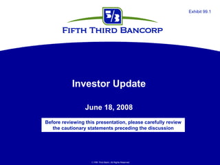 Exhibit 99.1




           Investor Update

                 June 18, 2008
Before reviewing this presentation, please carefully review
   the cautionary statements preceding the discussion




                     Fifth Third Bank | All Rights Reserved
 