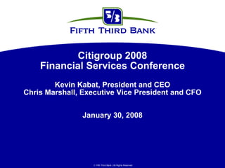 Citigroup 2008
    Financial Services Conference
        Kevin Kabat, President and CEO
Chris Marshall, Executive Vice President and CFO


               January 30, 2008




                   Fifth Third Bank | All Rights Reserved
 