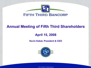 Annual Meeting of Fifth Third Shareholders

                April 15, 2008
            Kevin Kabat, President & CEO




                    Fifth Third Bank | All Rights Reserved
 