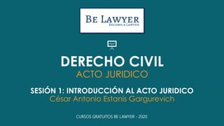 DERECHO CIVIL
ACTO JURIDICO
SESIÓN 1: INTRODUCCIÓN AL ACTO JURIDICO
César Antonio Estanis Gargurevich
CURSOS GRATUITOS BE LAWYER - 2020
 