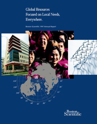 Global Resources
                       Focused on Local Needs,
                       Everywhere.
                       Boston Scientific 1997 Annual Report




                                                   0
                                              135
                                          0                 0
                                 150                   120
                             0                                           0
                       165                                      105
                   0                                                                 0
              180                                                            90
                                                                                          0
                                                                                         75
          0
  165
      0                                                                                            0
150                                                                                           60

                                                                                                       0
  0
                                                                                              45
135

                                                                                                       0
      0
                                                                                              30
120
                                                                                              0
                                                                                         15
          0
  105
                                                                                 0
                                                                             0
                0
              90
                                                                     0
                         0
                                                                15
                       75
                                      0                     0
                                 60                    30
                                                   0
                                              45
 