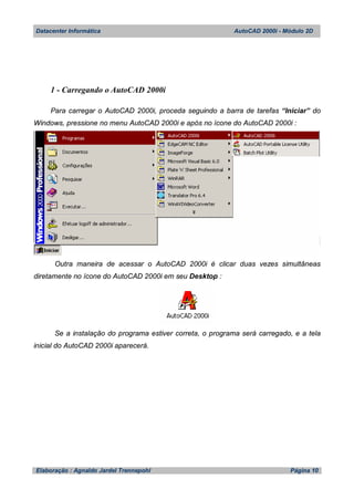 Datacenter Informática AutoCAD 2000i - Módulo 2D
Elaboração : Agnaldo Jardel Trennepohl Página 10
1 - Carregando o AutoCAD 2000i
Para carregar o AutoCAD 2000i, proceda seguindo a barra de tarefas “Iniciar” do
Windows, pressione no menu AutoCAD 2000i e após no ícone do AutoCAD 2000i :
Outra maneira de acessar o AutoCAD 2000i é clicar duas vezes simultâneas
diretamente no ícone do AutoCAD 2000i em seu Desktop :
Se a instalação do programa estiver correta, o programa será carregado, e a tela
inicial do AutoCAD 2000i aparecerá.
 