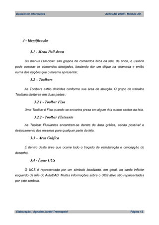 Datacenter Informática AutoCAD 2000i - Módulo 2D
Elaboração : Agnaldo Jardel Trennepohl Página 12
3 - Identificação
3.1 - Menu Pull-down
Os menus Pull-down são grupos de comandos fixos na tela, de onde, o usuário
pode acessar os comandos desejados, bastando dar um clique na chamada e então
numa das opções que o mesmo apresentar.
3.2 – Toolbars
As Toolbars estão divididas conforme sua área de atuação. O grupo de trabalho
Toolbars divide-se em duas partes :
3.2.1 - Toolbar Fixa
Uma Toolbar é Fixa quando se encontra presa em algum dos quatro cantos da tela.
3.2.2 - Toolbar Flutuante
As Toolbar Flutuantes encontram-se dentro da área gráfica, sendo possível o
deslocamento das mesmas para qualquer parte da tela.
3.3 – Área Gráfica
É dentro desta área que ocorre todo o traçado de estruturação e concepção do
desenho.
3.4 - Ícone UCS
O UCS é representado por um símbolo localizado, em geral, no canto inferior
esquerdo da tela do AutoCAD. Muitas informações sobre o UCS ativo são representadas
por este símbolo.
 