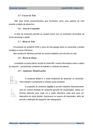 Datacenter Informática AutoCAD 2000i - Módulo 2D
Elaboração : Agnaldo Jardel Trennepohl Página 13
3.5 - Cursor de Tela
São duas linhas perpendiculares que funcionam como uma espécie de mira
durante a edição de desenhos.
3.6 – Área de Comandos
A área de comandos permite ao usuário entrar com os comandos via-teclado de
forma otimizada e rápida.
3.7 - Menu de Tela
Proveniente do ambiente DOS o menu de tela agrega todos os comandos e tarefas
contidas no menu Pull-down.
Nas versões for Windows permite ao usuário trabalhar com ele ativo ou não.
3.8 – Barra de Status
Localizada na parte inferior da tela do AutoCAD, mostra informações sobre o status
do desenho : coordenadas, ambiente de trabalho e variáveis de sistema.
3.9 – Ambientes Model/LayOut
O ambiente Model é o modo tradicional de desenhar no AutoCAD.
Todo trabalho normalmente é iniciado nesse ambiente.
O propósito do ambiente LayOut é permitir trabalhar dinamicamente
com um número ilimitado de viewports (janelas de visualização), utilizar um
formato diferente para cada um e poder direcionar cada qual para um
dispositivo de saída (plotter, impressora ou arquivo de impressão), além de
permitir a definição de viewports não retangulares.
 