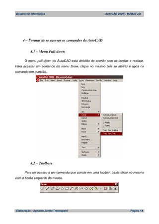 Datacenter Informática AutoCAD 2000i - Módulo 2D
Elaboração : Agnaldo Jardel Trennepohl Página 14
4 – Formas de se acessar os comandos do AutoCAD
4.1 – Menu Pull-down
O menu pull-down do AutoCAD está dividido de acordo com as tarefas a realizar.
Para acessar um comando do menu Draw, clique no mesmo (ele se abrirá) e após no
comando em questão.
4.2 – Toolbars
Para ter acesso a um comando que conste em uma toolbar, basta clicar no mesmo
com o botão esquerdo do mouse.
 