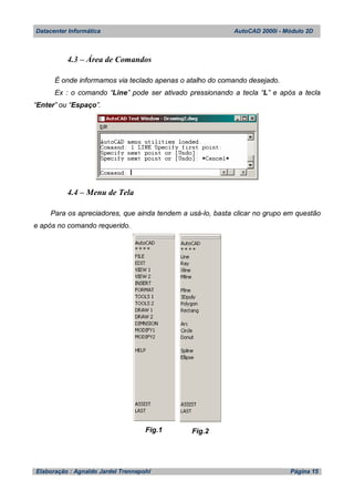 Datacenter Informática AutoCAD 2000i - Módulo 2D
Elaboração : Agnaldo Jardel Trennepohl Página 15
4.3 – Área de Comandos
É onde informamos via teclado apenas o atalho do comando desejado.
Ex : o comando “Line” pode ser ativado pressionando a tecla “L” e após a tecla
“Enter” ou “Espaço”.
4.4 – Menu de Tela
Para os apreciadores, que ainda tendem a usá-lo, basta clicar no grupo em questão
e após no comando requerido.
Fig.1 Fig.2
 
