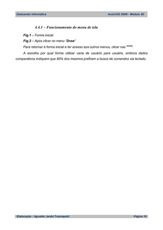 Datacenter Informática AutoCAD 2000i - Módulo 2D
Elaboração : Agnaldo Jardel Trennepohl Página 16
4.4.1 – Funcionamento do menu de tela
Fig.1 – Forma inicial
Fig.2 – Após clicar no menu “Draw”
Para retornar à forma inicial e ter acesso aos outros menus, clicar nas ****.
A escolha por qual forma utilizar varia de usuário para usuário, embora dados
comparativos indiquem que 80% dos mesmos prefiram a busca de comandos via teclado.
 