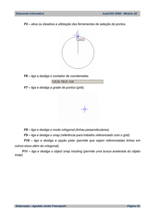 Datacenter Informática AutoCAD 2000i - Módulo 2D
Elaboração : Agnaldo Jardel Trennepohl Página 18
F3 – ativa ou desativa a utilização das ferramentas de seleção de pontos.
F6 – liga e desliga o contador de coordenadas.
F7 – liga e desliga a grade de pontos (grid).
F8 – liga e desliga o modo ortogonal (linhas perpendiculares).
F9 – liga e desliga o snap (referência para trabalho referenciado com o grid).
F10 – liga e desliga a opção polar (permite que sejam referenciadas linhas em
outros eixos além do ortogonal).
F11 – liga e desliga o object snap tracking (permite uma busca acelerada do objeto
snap).
 