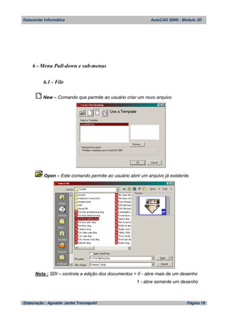 Datacenter Informática AutoCAD 2000i - Módulo 2D
Elaboração : Agnaldo Jardel Trennepohl Página 19
6 - Menu Pull-down e sub-menus
6.1 - File
New – Comando que permite ao usuário criar um novo arquivo
Open – Este comando permite ao usuário abrir um arquivo já existente.
Nota : SDI – controla a edição dos documentos = 0 - abre mais de um desenho
1 - abre somente um desenho
 