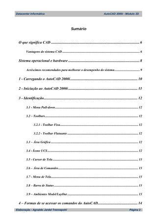 Datacenter Informática AutoCAD 2000i - Módulo 2D
Elaboração : Agnaldo Jardel Trennepohl Página 2
Sumário
O que significa CAD .............................................................................................6
Vantagens do sistema CAD ..............................................................................................6
Sistema operacional e hardware ...........................................................................8
Acréscimos recomendados para melhorar o desempenho do sistema...............................9
1 - Carregando o AutoCAD 2000i....................................................................... 10
2 - Iniciação ao AutoCAD 2000i ......................................................................... 11
3 - Identificação................................................................................................... 12
3.1 - Menu Pull-down..................................................................................................... 12
3.2 – Toolbars................................................................................................................. 12
3.2.1 - Toolbar Fixa............................................................................................... 12
3.2.2 - Toolbar Flutuante ...................................................................................... 12
3.3 – Área Gráfica .......................................................................................................... 12
3.4 - Ícone UCS .............................................................................................................. 12
3.5 - Cursor de Tela........................................................................................................ 13
3.6 – Área de Comandos................................................................................................. 13
3.7 - Menu de Tela.......................................................................................................... 13
3.8 – Barra de Status ...................................................................................................... 13
3.9 – Ambientes Model/LayOut ...................................................................................... 13
4 – Formas de se acessar os comandos do AutoCAD.......................................... 14
 