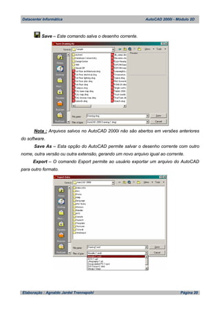 Datacenter Informática AutoCAD 2000i - Módulo 2D
Elaboração : Agnaldo Jardel Trennepohl Página 20
Save – Este comando salva o desenho corrente.
Nota : Arquivos salvos no AutoCAD 2000i não são abertos em versões anteriores
do software.
Save As – Esta opção do AutoCAD permite salvar o desenho corrente com outro
nome, outra versão ou outra extensão, gerando um novo arquivo igual ao corrente.
Export – O comando Export permite ao usuário exportar um arquivo do AutoCAD
para outro formato.
 