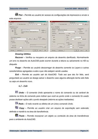 Datacenter Informática AutoCAD 2000i - Módulo 2D
Elaboração : Agnaldo Jardel Trennepohl Página 21
Plot – Permite ao usuário ter acesso às configurações da impressora e enviar a
esta arquivos.
Drawing Utilities
Recover – Verifica ou recupera um arquivo de desenho danificado. Normalmente
um erro no desenho do AutoCAD pode ocorrer durante a leitura ou salvamento no HD ou
disquete.
Purge – Permite ao usuário descarregar do desenho corrente os Layers e outras
características agregadas a este e que não estejam sendo usadas.
Exit – Permite ao usuário sair do AutoCAD. Toda vez que isto for feito, será
perguntado ao usuário se deseja salvar o desenho caso alguma alteração tenha sido feita
ou seja um desenho novo.
6.2 - Edit
Undo – O comando Undo apresenta o nome do comando ou da variável de
sistema na linha de comando para indicar que você ao ponto onde o comando foi usado
possa desfazer ações até o ponto desejado (retorna as ações realizadas).
Redo – O redo reverte os efeitos de um único comando Undo.
Copy – Permite ao usuário criar um arquivo de exportação sem extensão
definida e mantê-lo na área de transferência.
Paste – Permite incorporar um objeto ou conteúdo da área de transferência
para o ambiente do AutoCAD.
 