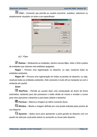 Datacenter Informática AutoCAD 2000i - Módulo 2D
Elaboração : Agnaldo Jardel Trennepohl Página 22
Find – Comando que permite ao usuário encontrar, substituir, selecionar ou
simplesmente visualizar um texto a ser especificado.
6.3 - View
Redraw – Redesenha as entidades, elimina marcas Blips, refaz o Grid e partes
de entidades que estavam sob entidades apagadas.
Regen – Provoca uma regeneração no desenho, ou seja, recalcula todas as
entidades existentes.
Regen All – Provoca uma regeneração em todas as janelas do desenho, ou seja,
recalcula todas as entidades existentes. Este comando é muito útil ao manipular-se com o
ambiente de LayOut.
Zoom
RealTime – Permite ao usuário fazer uma manipulação de Zoom de forma
automática, bastando para isto pressionar o botão direito do mouse e arrastar o cursor
para cima (aproxima o desenho) e para baixo (afasta o desenho).
Previous – Retorna a imagem ao último comando Zoom.
Window – Mostra a imagem definida por uma janela indicada pelos pontos de
sua diagonal.
Dynamic – Aplica zoom para apresentar a parte gerada do desenho com um
quadro de vista que você pode reduzir ou aumentar ou mover pelo desenho.
 