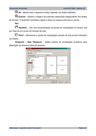Datacenter Informática AutoCAD 2000i - Módulo 2D
Elaboração : Agnaldo Jardel Trennepohl Página 23
All – Mostra todo o desenho na tela, baseado nos limites definidos.
Extents – Mostra a imagem da extensão desenhada independente dos limites
de formato. O AutoCAD centraliza a figura e deixa um espaço entre ela e a borda.
Pan
Realtime – Faz uma movimentação da janela de visualização em tempo real
por meio de um cursor em formato de mão.
Point – Movimenta a janela de visualização através de dois pontos indicados
via cliques.
Viewports – New Viewports – Define janelas de visualização auxiliares para
disposição de diversas vistas do desenho.
 