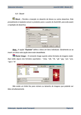 Datacenter Informática AutoCAD 2000i - Módulo 2D
Elaboração : Agnaldo Jardel Trennepohl Página 24
6.4 - Insert
Block – Permite a inserção no desenho de blocos ou outros desenhos. Este
procedimento é bastante comum e produtivo para o usuário do AutoCAD, pois evita assim
a repetição de desenhos.
Nota : A opção “Explode” define o bloco em itens individuais. Geralmente ao se
inserir um bloco esta opção deve estar desabilitada.
Raster Image – O comando Image suporta vários formatos de imagens raster.
Aqui estão alguns dos formatos suportados : *.bmp, *.dib, *.flc, *.gif, *.jpg, *.pct, *.pcx,
*.tga e *.tif.
Não existe um limite fixo para número ou tamanho de imagens que poderão ser
lidas simultaneamente.
 