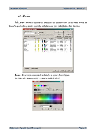Datacenter Informática AutoCAD 2000i - Módulo 2D
Elaboração : Agnaldo Jardel Trennepohl Página 25
6.5 - Format
Layer – Pode-se colocar as entidades do desenho em um ou mais níveis de
trabalho, podendo-se assim controlar isoladamente cor, visibilidade e tipo de linha.
Color – Determina as cores de entidades a serem desenhadas.
As cores são determinadas por números de 1 a 255.
 