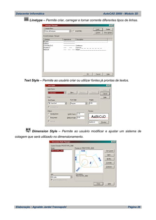 Datacenter Informática AutoCAD 2000i - Módulo 2D
Elaboração : Agnaldo Jardel Trennepohl Página 26
Linetype – Permite criar, carregar e tornar corrente diferentes tipos de linhas.
Text Style – Permite ao usuário criar ou utilizar fontes já prontas de textos.
Dimension Style – Permite ao usuário modificar e ajustar um sistema de
cotagem que será utilizado no dimensionamento.
 