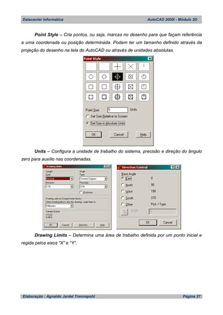 Datacenter Informática AutoCAD 2000i - Módulo 2D
Elaboração : Agnaldo Jardel Trennepohl Página 27
Point Style – Cria pontos, ou seja, marcas no desenho para que façam referência
a uma coordenada ou posição determinada. Podem ter um tamanho definido através da
projeção do desenho na tela do AutoCAD ou através de unidades absolutas.
Units – Configura a unidade de trabalho do sistema, precisão e direção do ângulo
zero para auxílio nas coordenadas.
Drawing Limits – Determina uma área de trabalho definida por um ponto inicial e
regida pelos eixos “X” e “Y”.
 