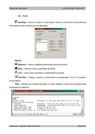 Datacenter Informática AutoCAD 2000i - Módulo 2D
Elaboração : Agnaldo Jardel Trennepohl Página 28
6.6 - Tools
Spelling – Varre um texto ou uma frase e indica os sinônimos mais próximos
encontrados para eventual caso de alteração.
Inquiry
Distance – Indica a distância percorrida entre dois pontos .
Area – Informa a área e perímetro de perfis.
List – Lista a área, perímetro e comprimento de perfis.
ID Point – Indique o ponto e é informado as coordenadas “X,Y e Z”, partindo-
se da origem.
Time – Sistema de controle de tempo, ou seja, registra o tempo que foi gasto para
construção do desenho.
 