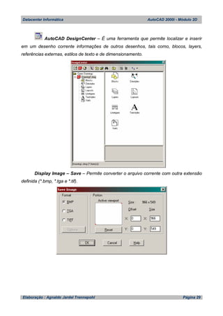 Datacenter Informática AutoCAD 2000i - Módulo 2D
Elaboração : Agnaldo Jardel Trennepohl Página 29
AutoCAD DesignCenter – É uma ferramenta que permite localizar e inserir
em um desenho corrente informações de outros desenhos, tais como, blocos, layers,
referências externas, estilos de texto e de dimensionamento.
Display Image – Save – Permite converter o arquivo corrente com outra extensão
definida (*.bmp, *.tga e *.tif).
 