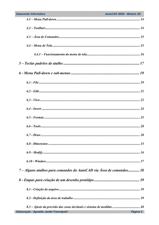 Datacenter Informática AutoCAD 2000i - Módulo 2D
Elaboração : Agnaldo Jardel Trennepohl Página 3
4.1 – Menu Pull-down .................................................................................................... 14
4.2 – Toolbars................................................................................................................. 14
4.3 – Área de Comandos................................................................................................. 15
4.4 – Menu de Tela......................................................................................................... 15
4.4.1 – Funcionamento do menu de tela................................................................ 16
5 – Teclas padrões de atalho ............................................................................... 17
6 - Menu Pull-down e sub-menus ....................................................................... 19
6.1 - File ......................................................................................................................... 19
6.2 - Edit......................................................................................................................... 21
6.3 - View........................................................................................................................ 22
6.4 - Insert ...................................................................................................................... 24
6.5 - Format.................................................................................................................... 25
6.6 - Tools....................................................................................................................... 28
6.7 - Draw....................................................................................................................... 30
6.8 - Dimension .............................................................................................................. 33
6.9 - Modify .................................................................................................................... 34
6.10 - Window................................................................................................................. 37
7 – Alguns atalhos para comandos do AutoCAD via Área de comandos............ 38
8 - Etapas para criação de um desenho protótipo ............................................... 39
8.1 - Criação do arquivo ................................................................................................. 39
8.2 - Definição da área de trabalho ................................................................................ 39
8.3 – Ajuste da precisão das casas decimais e sistema de medidas ................................. 40
 
