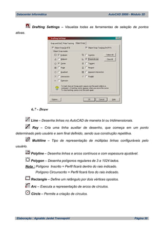Datacenter Informática AutoCAD 2000i - Módulo 2D
Elaboração : Agnaldo Jardel Trennepohl Página 30
Drafting Settings – Visualiza todas as ferramentas de seleção de pontos
ativas.
6.7 - Draw
Line – Desenha linhas no AutoCAD de maneira bi ou tridimensionais.
Ray – Cria uma linha auxiliar de desenho, que começa em um ponto
determinado pelo usuário e sem final definido, sendo sua construção repetitiva.
Multiline – Tipo de representação de múltiplas linhas configuráveis pelo
usuário.
Polyline – Desenha linhas e arcos contínuos e com espessura ajustável.
Polygon – Desenha polígonos regulares de 3 a 1024 lados.
Nota : Polígono Inscrito = Perfil ficará dentro do raio indicado.
Polígono Circunscrito = Perfil ficará fora do raio indicado.
Rectangle – Define um retângulo por dois vértices opostos.
Arc – Executa a representação de arcos de círculos.
Circle – Permite a criação de círculos.
 