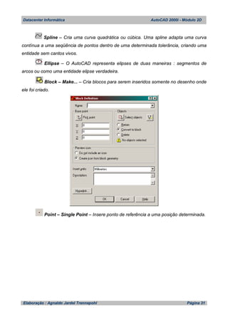 Datacenter Informática AutoCAD 2000i - Módulo 2D
Elaboração : Agnaldo Jardel Trennepohl Página 31
Spline – Cria uma curva quadrática ou cúbica. Uma spline adapta uma curva
contínua a uma seqüência de pontos dentro de uma determinada tolerância, criando uma
entidade sem cantos vivos.
Ellipse – O AutoCAD representa elipses de duas maneiras : segmentos de
arcos ou como uma entidade elipse verdadeira.
Block – Make... – Cria blocos para serem inseridos somente no desenho onde
ele foi criado.
Point – Single Point – Insere ponto de referência a uma posição determinada.
 